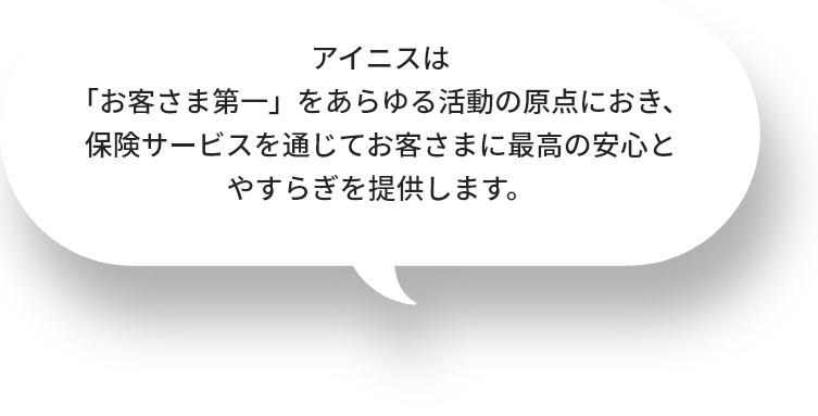 アイニスは「お客さま第一」をあらゆる活動の原点におき、保険サービスを通じてお客さまに最高の安心とやすらぎを提供します。